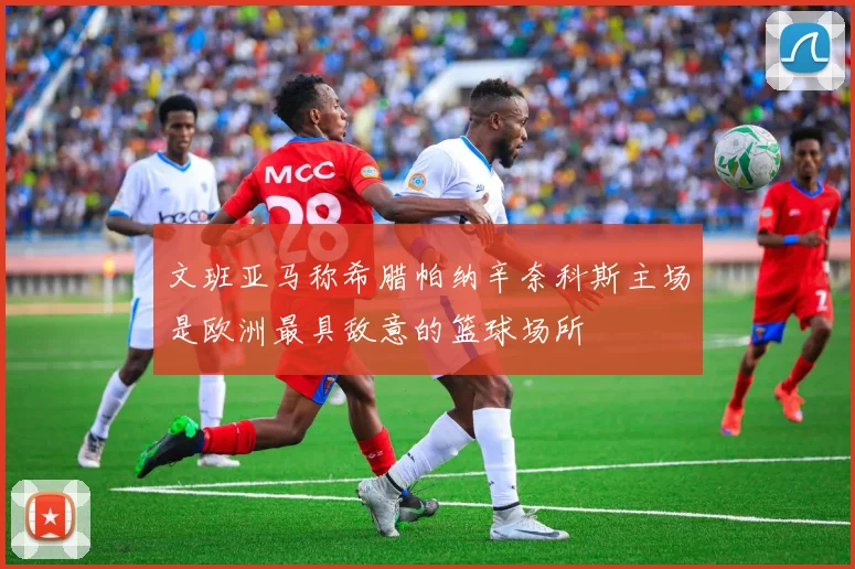 文班亚马称希腊帕纳辛奈科斯主场是欧洲最具敌意的篮球场所