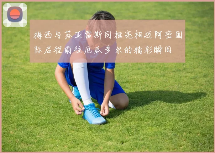 梅西与苏亚雷斯同框亮相迈阿密国际启程前往厄瓜多尔的精彩瞬间