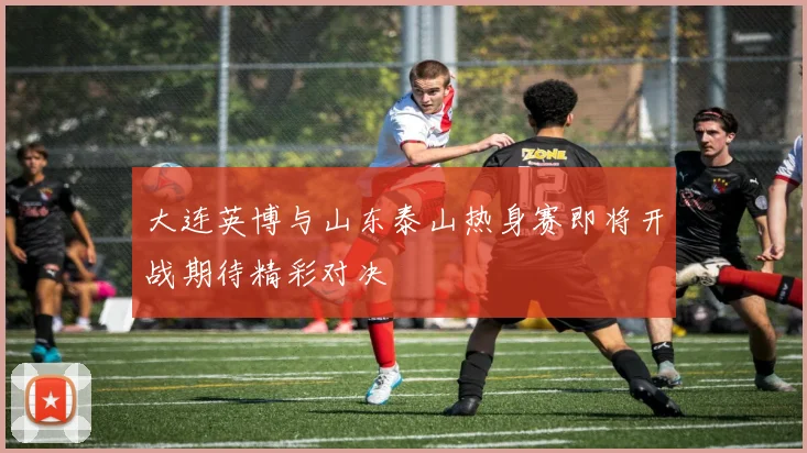 大连英博与山东泰山热身赛即将开战期待精彩对决