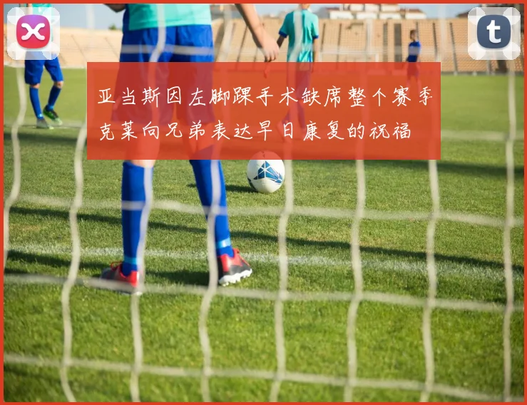 亚当斯因左脚踝手术缺席整个赛季克莱向兄弟表达早日康复的祝福