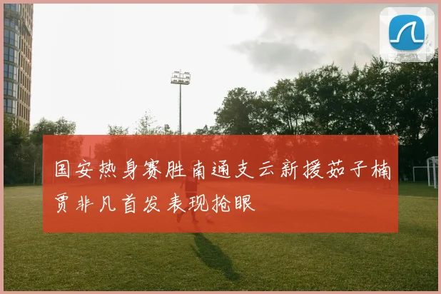 国安热身赛胜南通支云新援茹子楠贾非凡首发表现抢眼