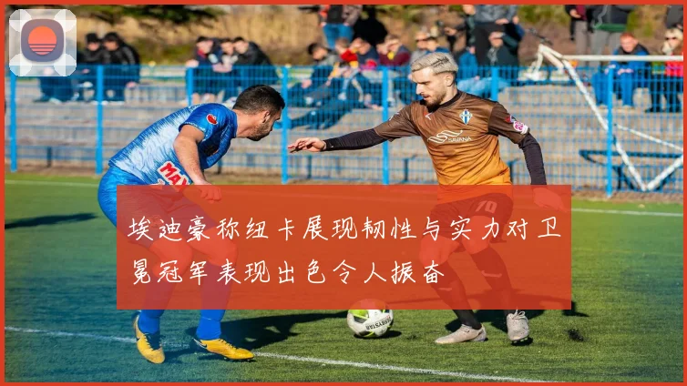埃迪豪称纽卡展现韧性与实力对卫冕冠军表现出色令人振奋